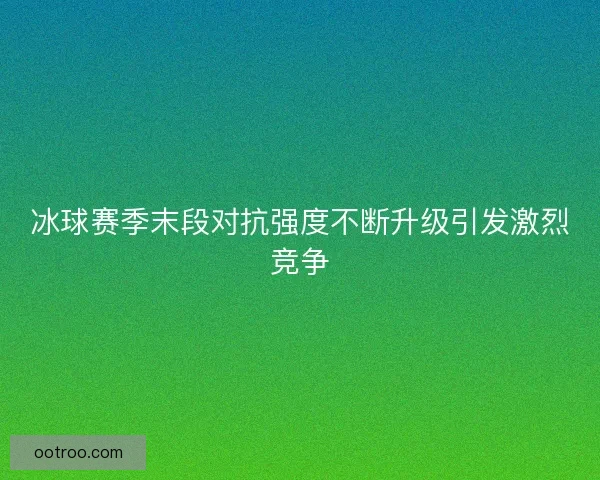 冰球赛季末段对抗强度不断升级引发激烈竞争