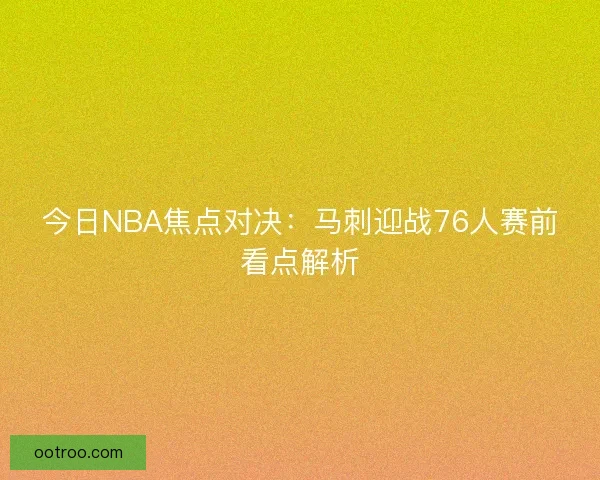今日NBA焦点对决：马刺迎战76人赛前看点解析