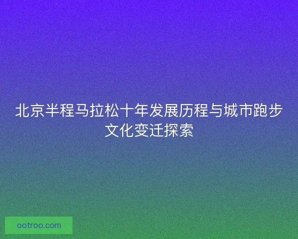 北京半程马拉松十年发展历程与城市跑步文化变迁探索