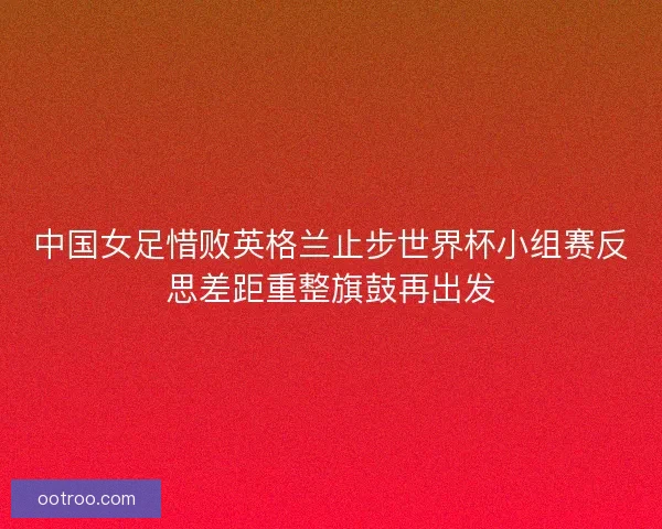 中国女足惜败英格兰止步世界杯小组赛反思差距重整旗鼓再出发