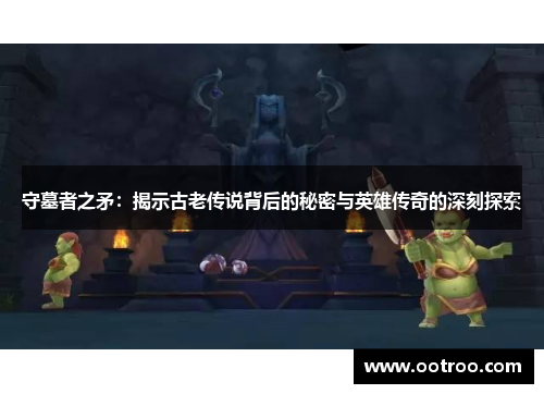 守墓者之矛：揭示古老传说背后的秘密与英雄传奇的深刻探索